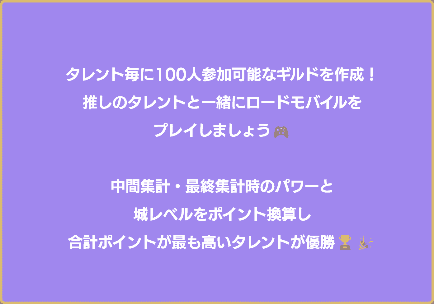 タレント毎に100人参加可能なギルドを作成！推しと一緒にロードモバイルをプレイしましょう！各集計項目の合計ポイントが最も高いギルドが優勝！優勝者・準優勝者は広告掲載決定！さらに…！やりたいことを叶えていただきます！