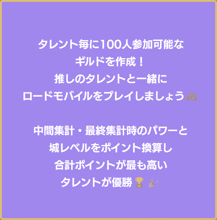 タレント毎に100人参加可能なギルドを作成！推しと一緒にロードモバイルをプレイしましょう！各集計項目の合計ポイントが最も高いギルドが優勝！優勝者・準優勝者は広告掲載決定！さらに…！やりたいことを叶えていただきます！